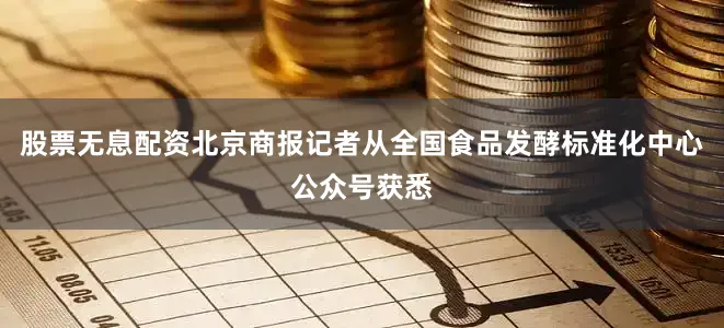 股票无息配资北京商报记者从全国食品发酵标准化中心公众号获悉