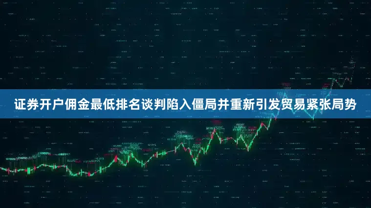 证券开户佣金最低排名谈判陷入僵局并重新引发贸易紧张局势