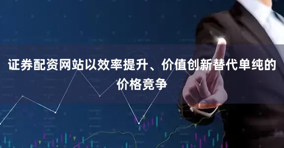 证券配资网站以效率提升、价值创新替代单纯的价格竞争
