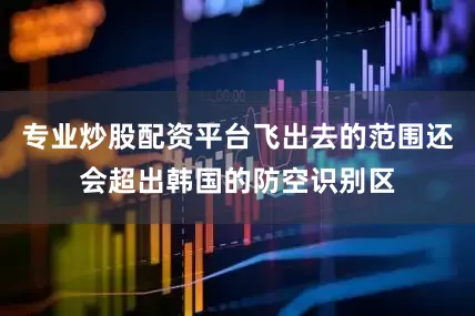专业炒股配资平台飞出去的范围还会超出韩国的防空识别区