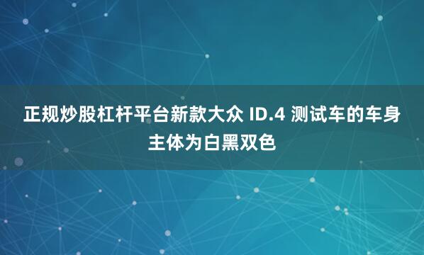 正规炒股杠杆平台新款大众 ID.4 测试车的车身主体为白黑双色