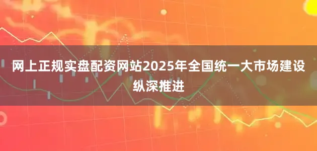 网上正规实盘配资网站2025年全国统一大市场建设纵深推进