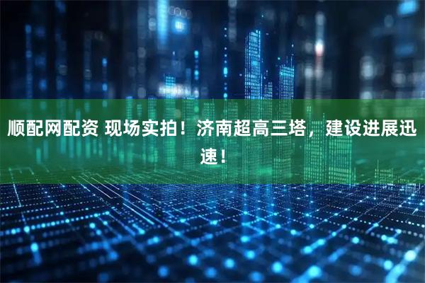 顺配网配资 现场实拍！济南超高三塔，建设进展迅速！