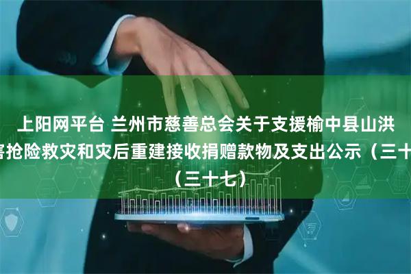 上阳网平台 兰州市慈善总会关于支援榆中县山洪灾害抢险救灾和灾后重建接收捐赠款物及支出公示（三十七）