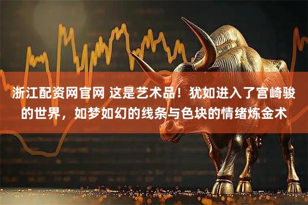 浙江配资网官网 这是艺术品！犹如进入了宫崎骏的世界，如梦如幻的线条与色块的情绪炼金术