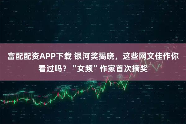 富配配资APP下载 银河奖揭晓，这些网文佳作你看过吗？“女频”作家首次摘奖