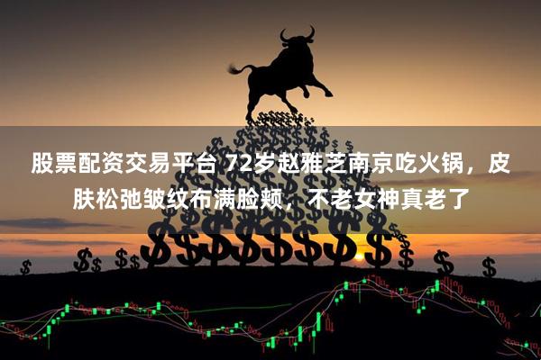股票配资交易平台 72岁赵雅芝南京吃火锅，皮肤松弛皱纹布满脸颊，不老女神真老了