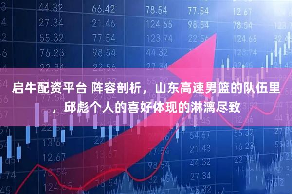 启牛配资平台 阵容剖析，山东高速男篮的队伍里，邱彪个人的喜好体现的淋漓尽致