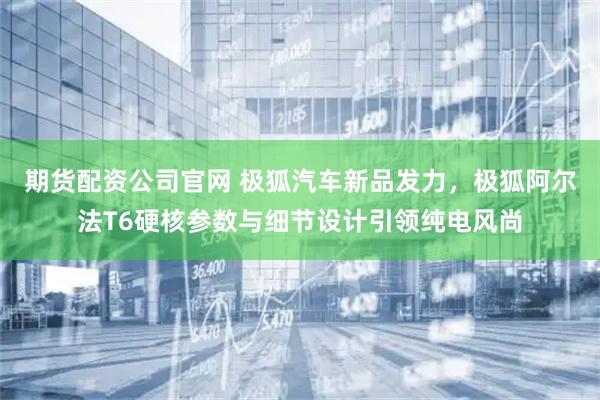 期货配资公司官网 极狐汽车新品发力,极狐阿尔法T6硬核参数与细节设计引领纯电风尚
