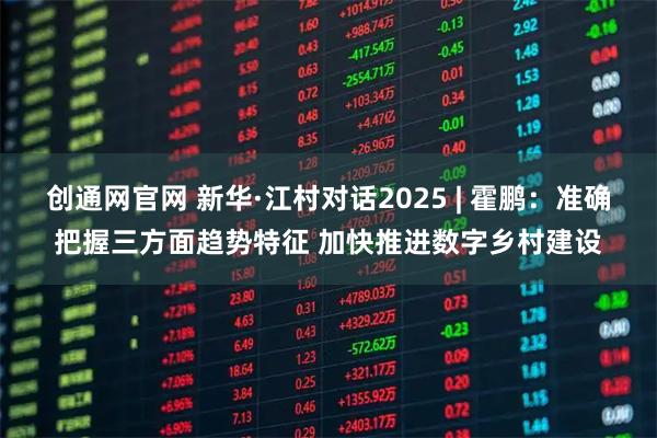 创通网官网 新华·江村对话2025 | 霍鹏:准确把握三方面趋势特征 加快推进数字乡村建设