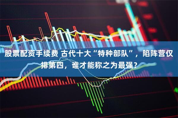 股票配资手续费 古代十大“特种部队”，陷阵营仅排第四，谁才能称之为最强？