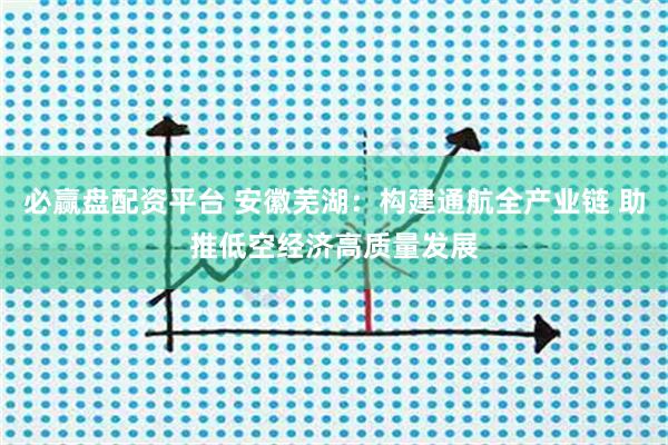 必赢盘配资平台 安徽芜湖：构建通航全产业链 助推低空经济高质量发展