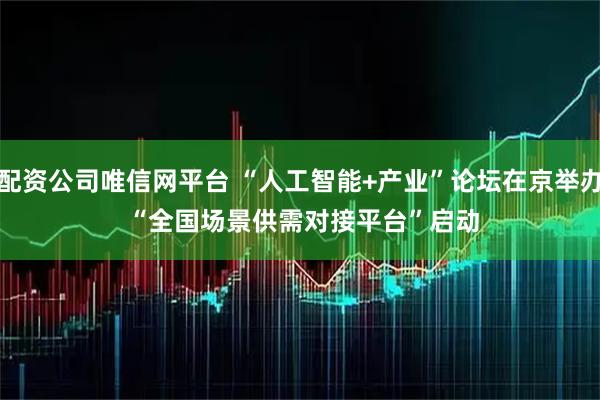 配资公司唯信网平台 “人工智能+产业”论坛在京举办 “全国场景供需对接平台”启动