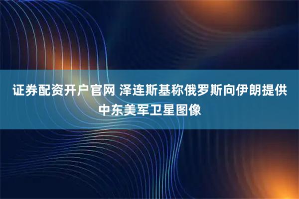 证券配资开户官网 泽连斯基称俄罗斯向伊朗提供中东美军卫星图像