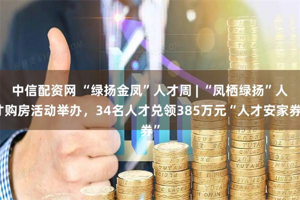 中信配资网 “绿扬金凤”人才周 | “凤栖绿扬”人才购房活动举办，34名人才兑领385万元“人才安家券”