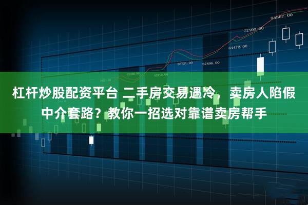杠杆炒股配资平台 二手房交易遇冷，卖房人陷假中介套路？教你一招选对靠谱卖房帮手