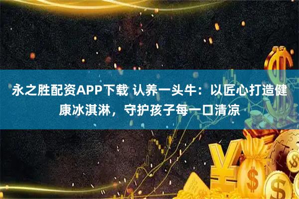 永之胜配资APP下载 认养一头牛：以匠心打造健康冰淇淋，守护孩子每一口清凉