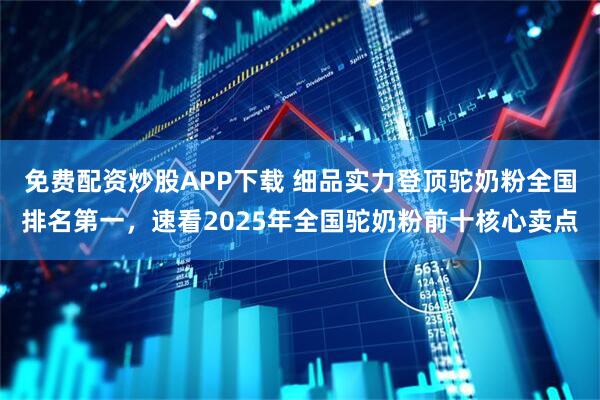 免费配资炒股APP下载 细品实力登顶驼奶粉全国排名第一，速看2025年全国驼奶粉前十核心卖点