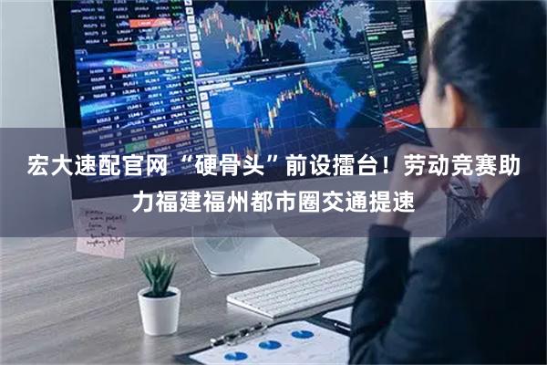 宏大速配官网 “硬骨头”前设擂台！劳动竞赛助力福建福州都市圈交通提速