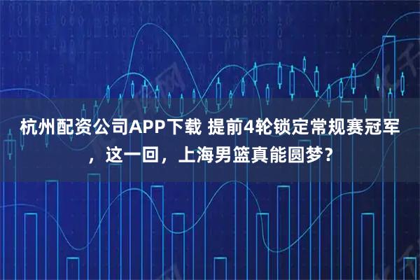 杭州配资公司APP下载 提前4轮锁定常规赛冠军，这一回，上海男篮真能圆梦？
