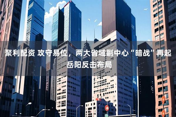 聚利配资 攻守易位，两大省域副中心“暗战”再起 岳阳反击布局