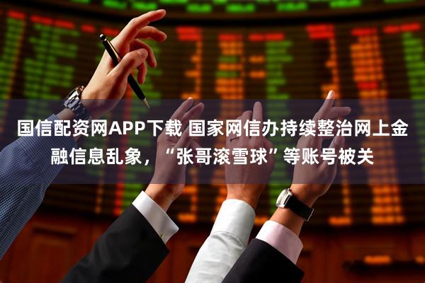 国信配资网APP下载 国家网信办持续整治网上金融信息乱象，“张哥滚雪球”等账号被关