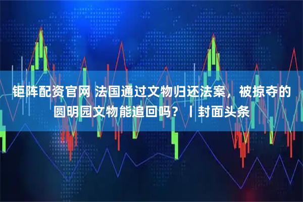 钜阵配资官网 法国通过文物归还法案，被掠夺的圆明园文物能追回吗？丨封面头条