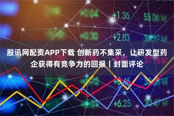 股讯网配资APP下载 创新药不集采，让研发型药企获得有竞争力的回报丨封面评论