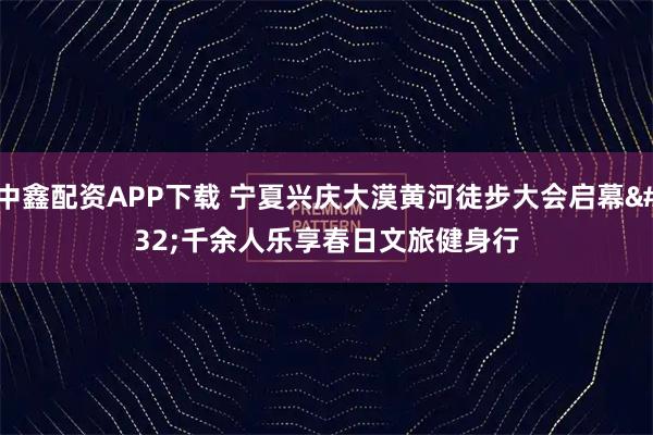 中鑫配资APP下载 宁夏兴庆大漠黄河徒步大会启幕 千余人乐享春日文旅健身行