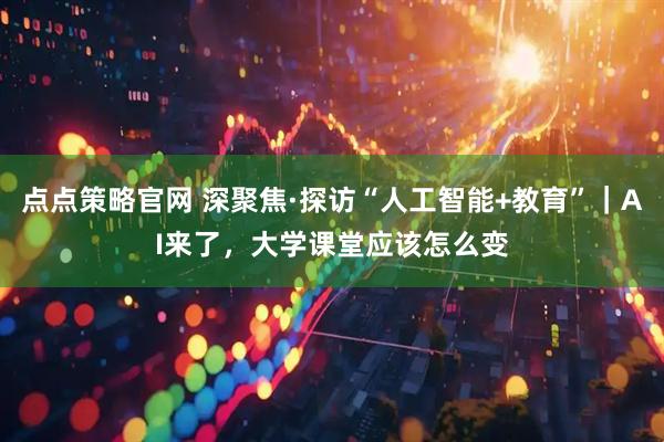 点点策略官网 深聚焦·探访“人工智能+教育”｜AI来了，大学课堂应该怎么变