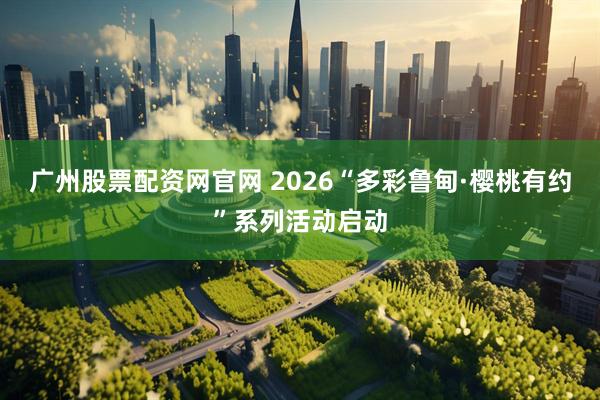 广州股票配资网官网 2026“多彩鲁甸·樱桃有约”系列活动启动