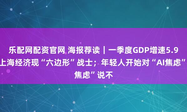 乐配网配资官网 海报荐读｜一季度GDP增速5.9%！上海经济现“六边形”战士；年轻人开始对“AI焦虑”说不
