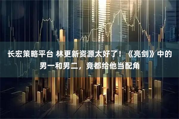 长宏策略平台 林更新资源太好了！《亮剑》中的男一和男二，竟都给他当配角
