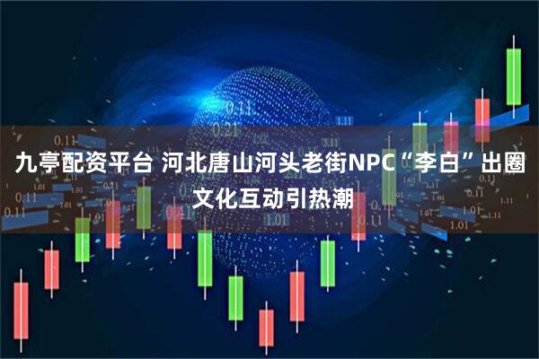九亭配资平台 河北唐山河头老街NPC“李白”出圈 文化互动引热潮
