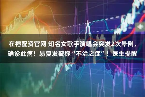 在榕配资官网 知名女歌手演唱会突发2次晕倒，确诊此病！易复发被称“不治之症”！医生提醒