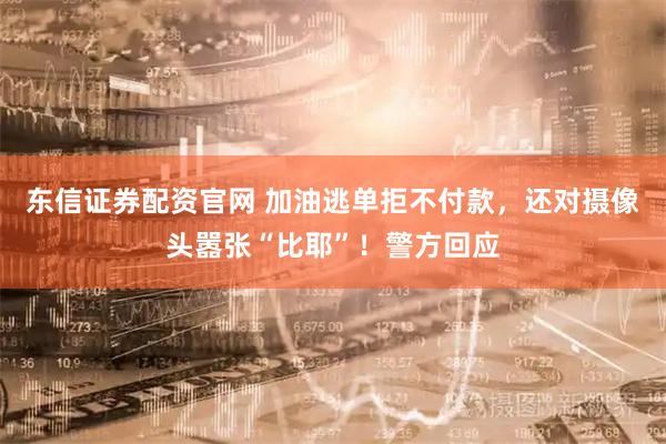 东信证券配资官网 加油逃单拒不付款，还对摄像头嚣张“比耶”！警方回应