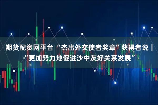 期货配资网平台 “杰出外交使者奖章”获得者说｜“更加努力地促进沙中友好关系发展”