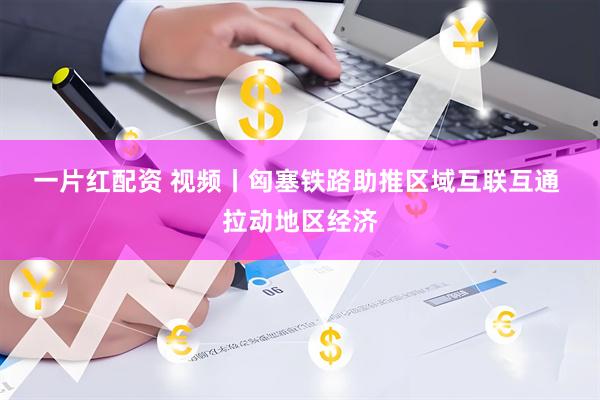 一片红配资 视频丨匈塞铁路助推区域互联互通 拉动地区经济