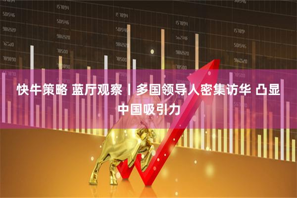 快牛策略 蓝厅观察丨多国领导人密集访华 凸显中国吸引力