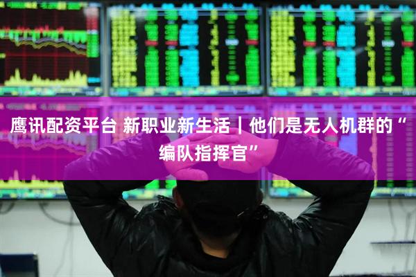 鹰讯配资平台 新职业新生活｜他们是无人机群的“编队指挥官”