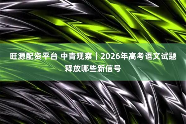 旺源配资平台 中青观察｜2026年高考语文试题释放哪些新信号
