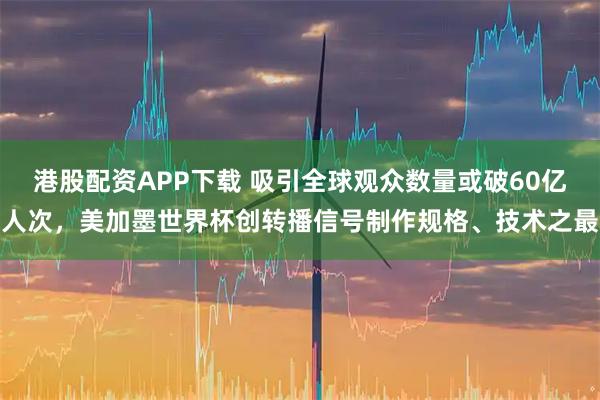 港股配资APP下载 吸引全球观众数量或破60亿人次，美加墨世界杯创转播信号制作规格、技术之最