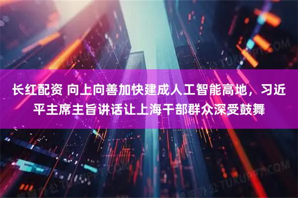 长红配资 向上向善加快建成人工智能高地,习近平主席主旨讲话让上海干部群众深受鼓舞