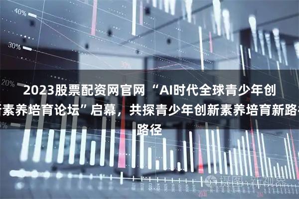 2023股票配资网官网 “AI时代全球青少年创新素养培育论坛”启幕,共探青少年创新素养培育新路径