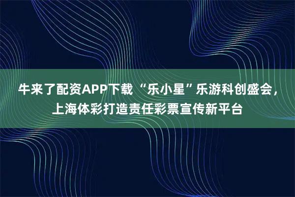 牛来了配资APP下载 “乐小星”乐游科创盛会，上海体彩打造责任彩票宣传新平台