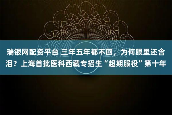 瑞银网配资平台 三年五年都不回,为何眼里还含泪?上海首批医科西藏专招生“超期服役”第十年