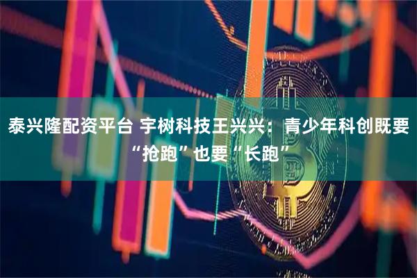 泰兴隆配资平台 宇树科技王兴兴:青少年科创既要“抢跑”也要“长跑”