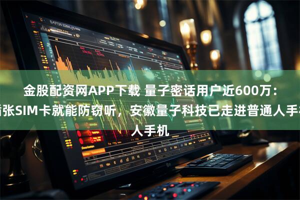 金股配资网APP下载 量子密话用户近600万：插张SIM卡就能防窃听，安徽量子科技已走进普通人手机