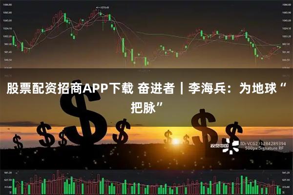 股票配资招商APP下载 奋进者｜李海兵：为地球“把脉”