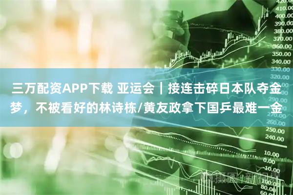三万配资APP下载 亚运会｜接连击碎日本队夺金梦，不被看好的林诗栋/黄友政拿下国乒最难一金
